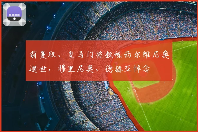 前曼联、皇马门将教练西尔维尼奥逝世，穆里尼奥、德赫亚悼念