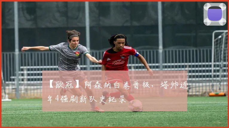 【欧冠】阿森纳白卷晋级，塔帅连年4强刷新队史纪录