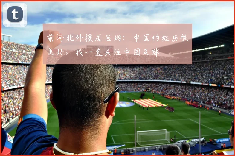 前河北外援居吕姆：中国的经历很美好，我一直关注中国足球