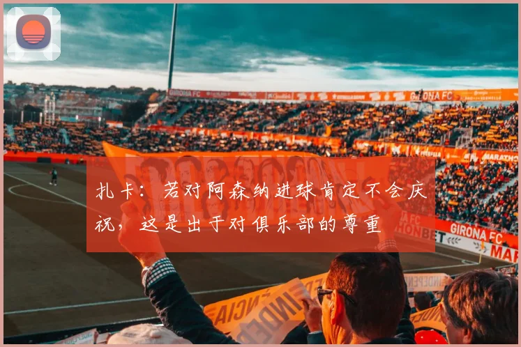 扎卡：若对阿森纳进球肯定不会庆祝，这是出于对俱乐部的尊重