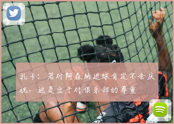 扎卡：若对阿森纳进球肯定不会庆祝，这是出于对俱乐部的尊重