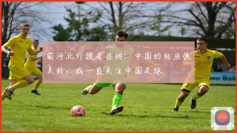 前河北外援居吕姆：中国的经历很美好，我一直关注中国足球