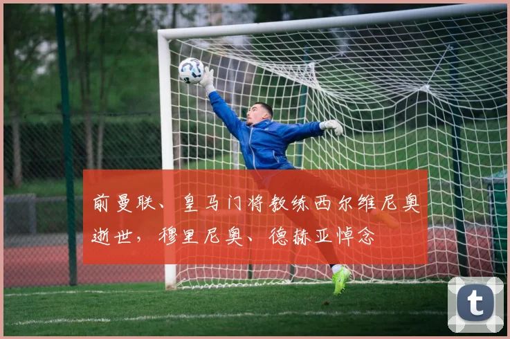 前曼联、皇马门将教练西尔维尼奥逝世，穆里尼奥、德赫亚悼念