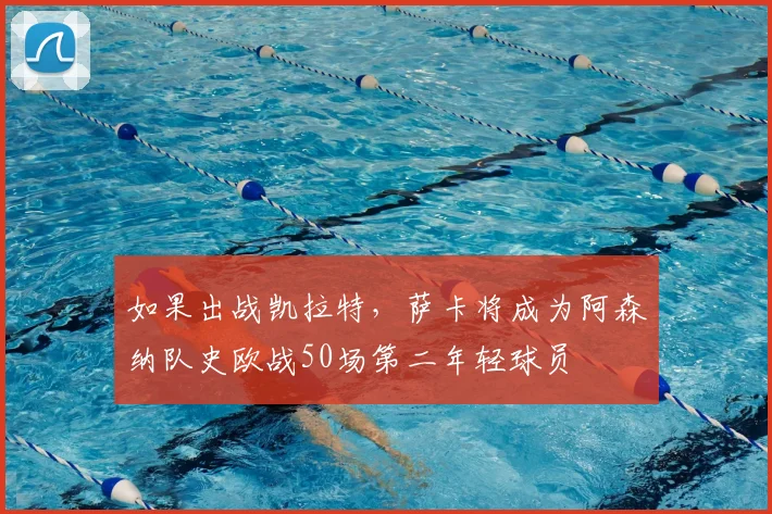 如果出战凯拉特，萨卡将成为阿森纳队史欧战50场第二年轻球员