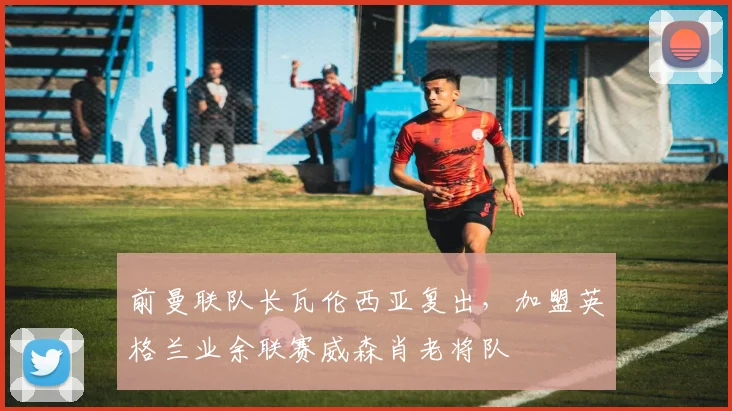 前曼联队长瓦伦西亚复出，加盟英格兰业余联赛威森肖老将队