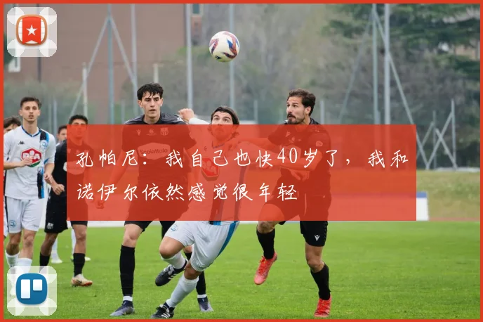 孔帕尼：我自己也快40岁了，我和诺伊尔依然感觉很年轻