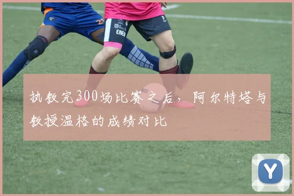 执教完300场比赛之后，阿尔特塔与教授温格的成绩对比